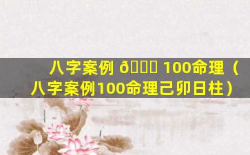 八字案例 💐 100命理（八字案例100命理己卯日柱）